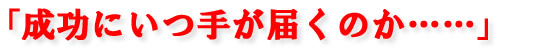 「成功にいつ手が届くのか･･････」