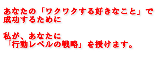 あなたの「ワクワクする好きなこと」で成功するために<br />
私が、あなたに「行動レベルの戦略」を授けます。